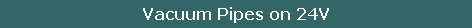 Vacuum Pipes on 24V